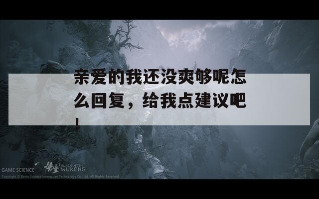 亲爱的我还没爽够呢怎么回复，给我点建议吧！