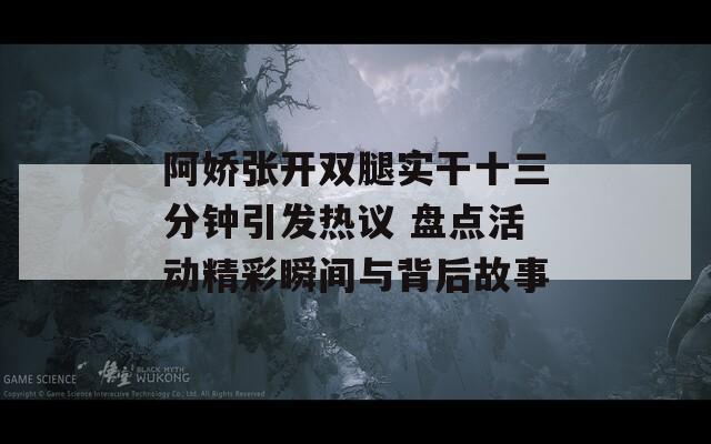 阿娇张开双腿实干十三分钟引发热议 盘点活动精彩瞬间与背后故事