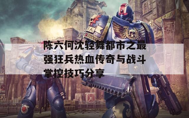陈六何沈轻舞都市之最强狂兵热血传奇与战斗掌控技巧分享