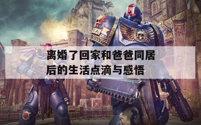 离婚了回家和爸爸同居后的生活点滴与感悟