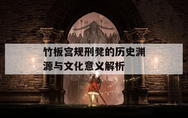 竹板宫规刑凳的历史渊源与文化意义解析