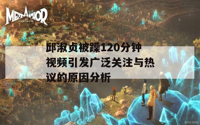 邱淑贞被躁120分钟视频引发广泛关注与热议的原因分析