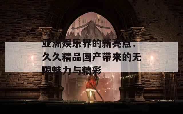 亚洲娱乐界的新亮点：久久精品国产带来的无限魅力与精彩