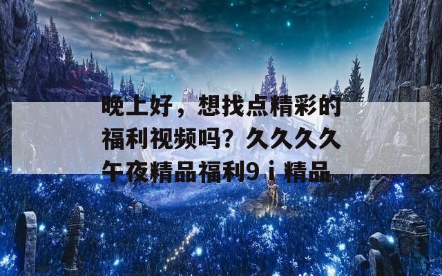 晚上好，想找点精彩的福利视频吗？久久久久午夜精品福利9ⅰ精品