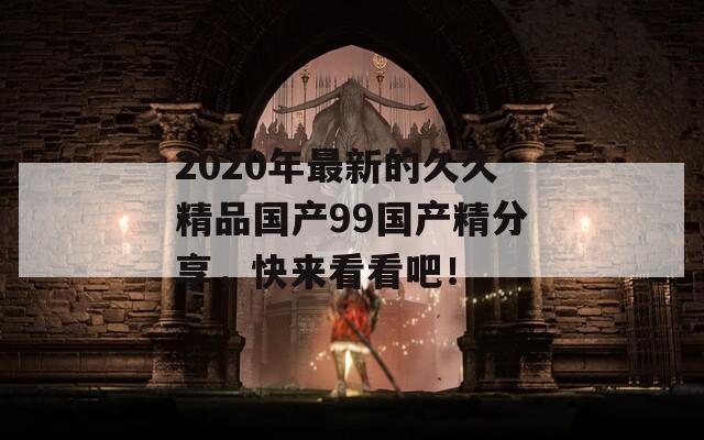 2020年最新的久久精品国产99国产精分享，快来看看吧！