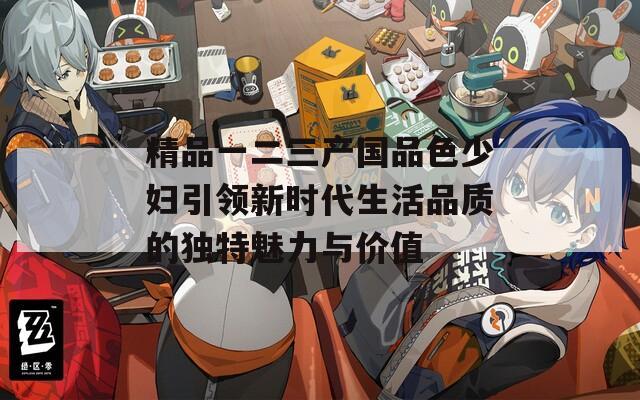 精品一二三产国品色少妇引领新时代生活品质的独特魅力与价值