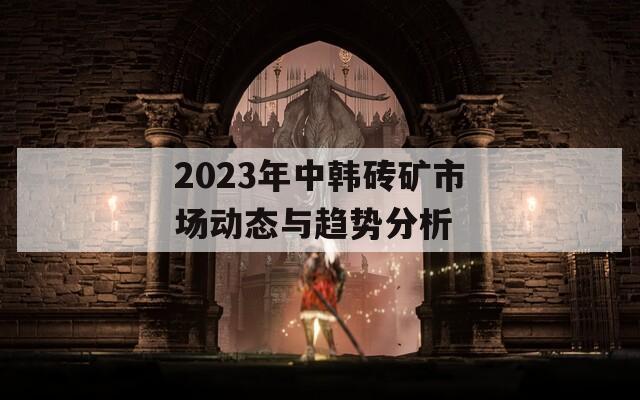 2023年中韩砖矿市场动态与趋势分析