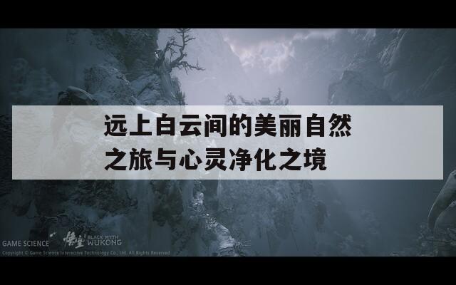 远上白云间的美丽自然之旅与心灵净化之境