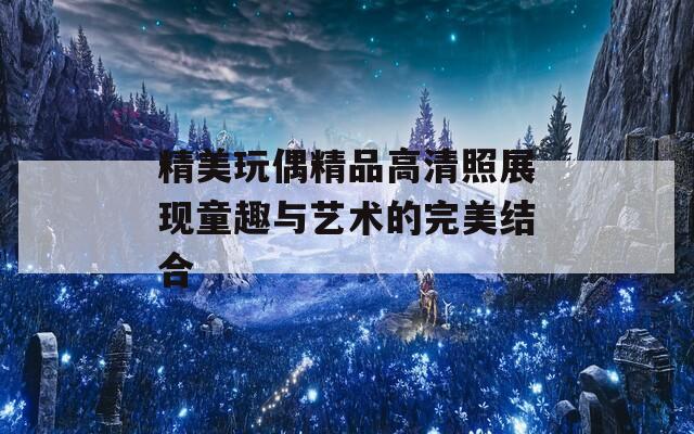 精美玩偶精品高清照展现童趣与艺术的完美结合