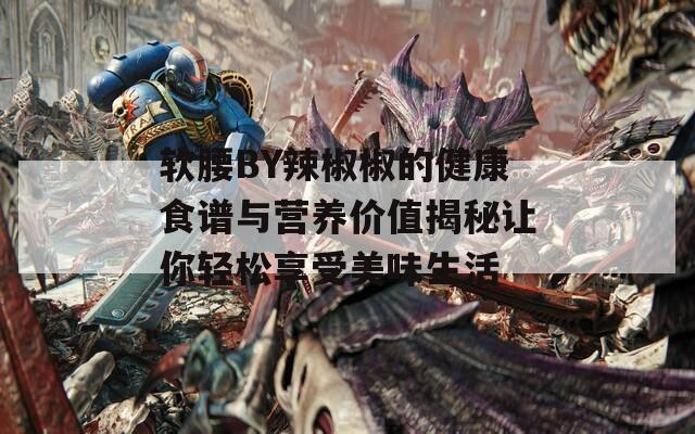 软腰BY辣椒椒的健康食谱与营养价值揭秘让你轻松享受美味生活