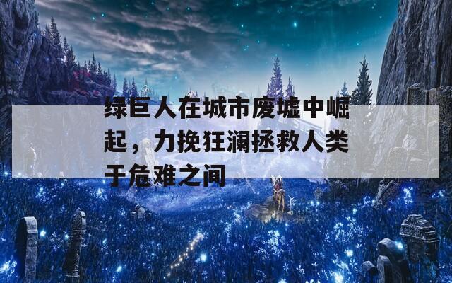绿巨人在城市废墟中崛起，力挽狂澜拯救人类于危难之间
