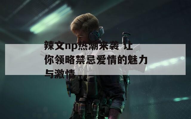 辣文np热潮来袭 让你领略禁忌爱情的魅力与激情