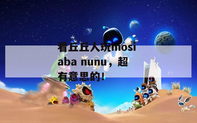 看丘丘人玩mosi aba nunu，超有意思的！