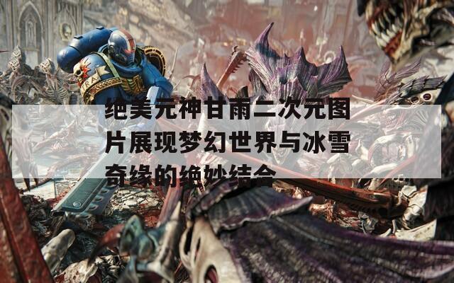 绝美元神甘雨二次元图片展现梦幻世界与冰雪奇缘的绝妙结合