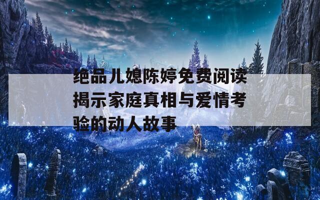 绝品儿媳陈婷免费阅读揭示家庭真相与爱情考验的动人故事