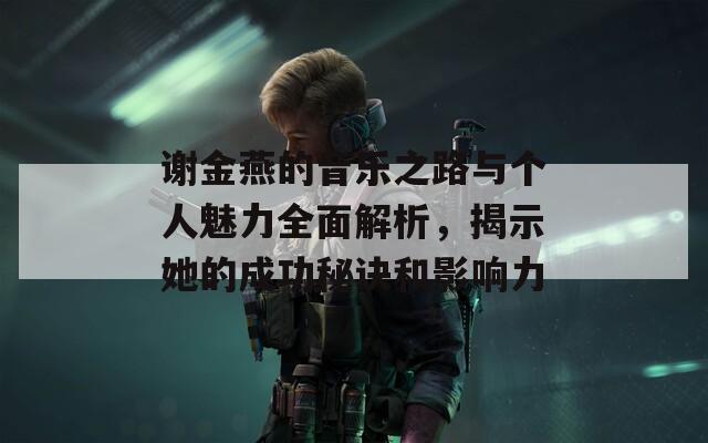 谢金燕的音乐之路与个人魅力全面解析，揭示她的成功秘诀和影响力