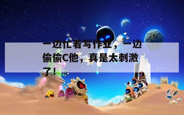 一边忙着写作业，一边偷偷C他，真是太刺激了！