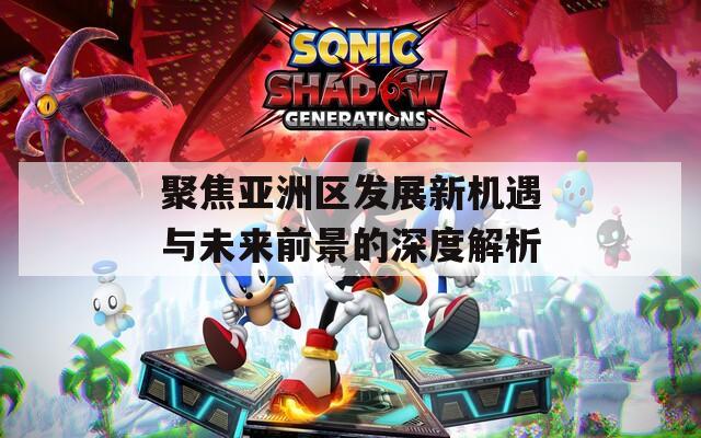 聚焦亚洲区发展新机遇与未来前景的深度解析