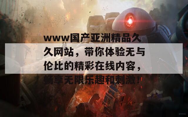 www国产亚洲精品久久网站，带你体验无与伦比的精彩在线内容，畅享无限乐趣和刺激！