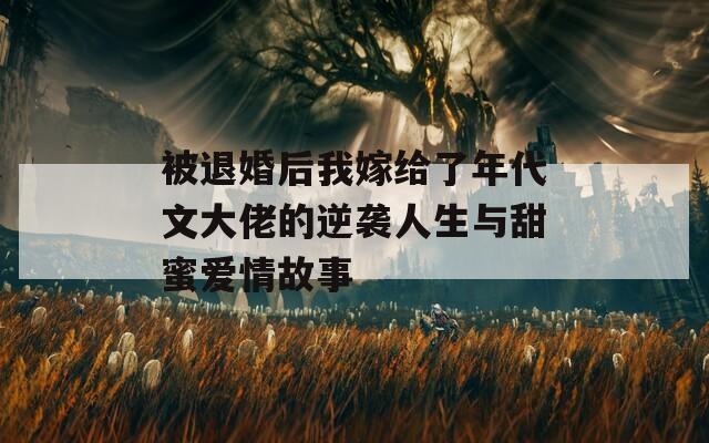 被退婚后我嫁给了年代文大佬的逆袭人生与甜蜜爱情故事