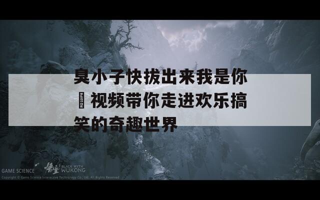 臭小子快拔出来我是你嫲视频带你走进欢乐搞笑的奇趣世界