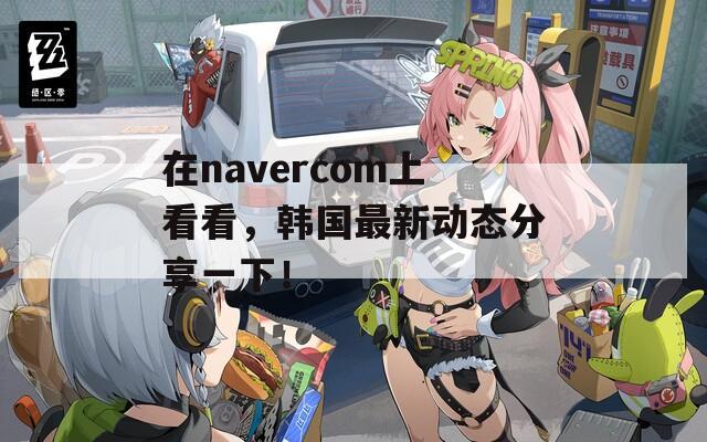 在navercom上看看，韩国最新动态分享一下！