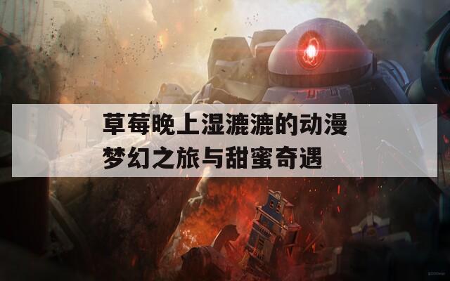 草莓晚上湿漉漉的动漫梦幻之旅与甜蜜奇遇