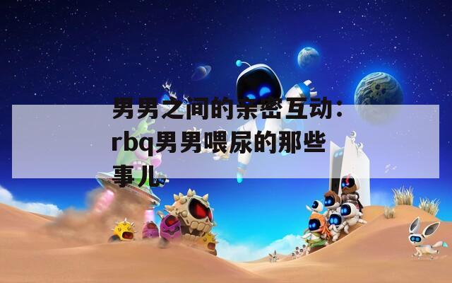 男男之间的亲密互动：rbq男男喂尿的那些事儿