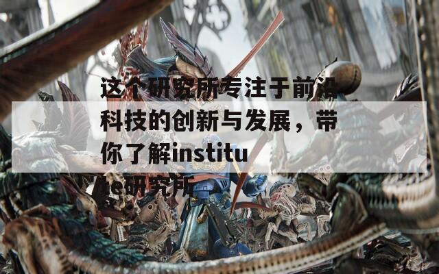 这个研究所专注于前沿科技的创新与发展，带你了解institute研究所