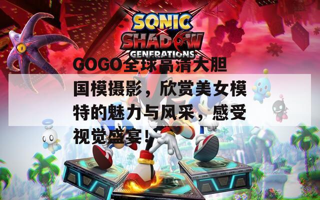 GOGO全球高清大胆国模摄影，欣赏美女模特的魅力与风采，感受视觉盛宴！