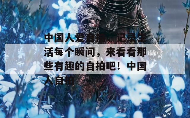 中国人爱自拍，记录生活每个瞬间，来看看那些有趣的自拍吧！中国人自拍