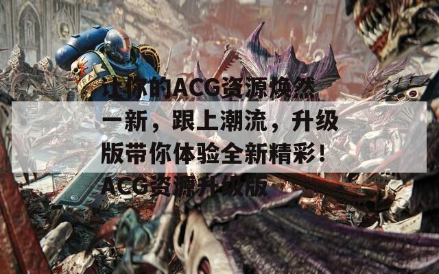 让你的ACG资源焕然一新，跟上潮流，升级版带你体验全新精彩！ACG资源升级版