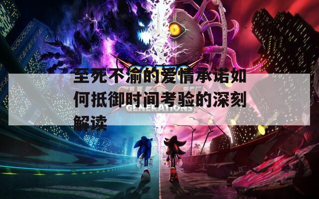 至死不渝的爱情承诺如何抵御时间考验的深刻解读