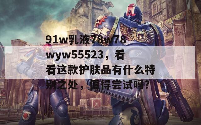 91w乳液78w78wyw55523，看看这款护肤品有什么特别之处，值得尝试吗？