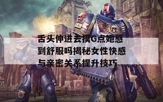 舌头伸进去摸G点她感到舒服吗揭秘女性快感与亲密关系提升技巧