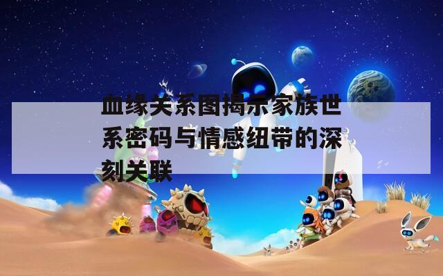 血缘关系图揭示家族世系密码与情感纽带的深刻关联