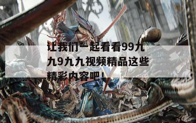 让我们一起看看99九九9九九视频精品这些精彩内容吧！
