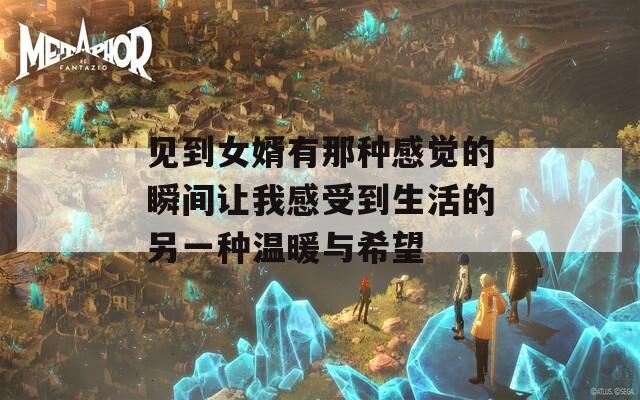 见到女婿有那种感觉的瞬间让我感受到生活的另一种温暖与希望