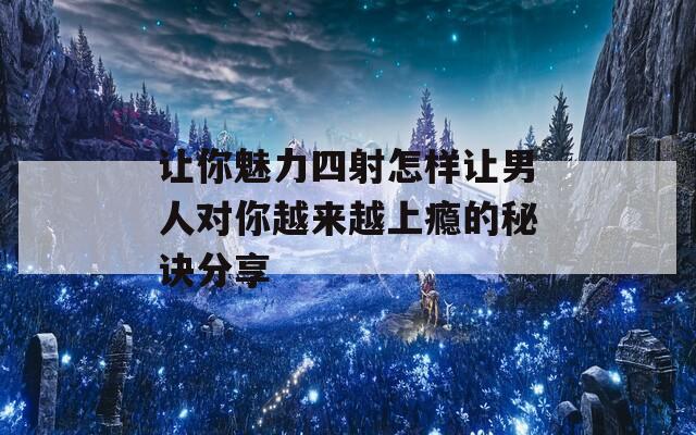 让你魅力四射怎样让男人对你越来越上瘾的秘诀分享
