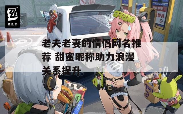 老夫老妻的情侣网名推荐 甜蜜昵称助力浪漫关系提升