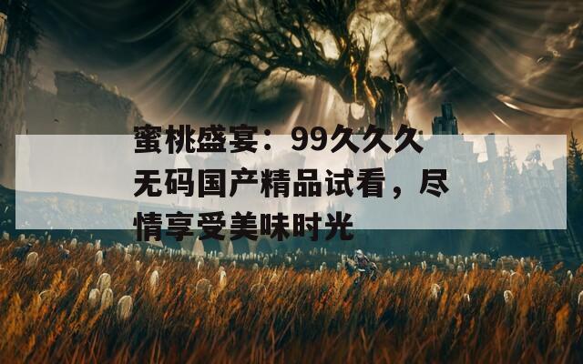 蜜桃盛宴：99久久久无码国产精品试看，尽情享受美味时光