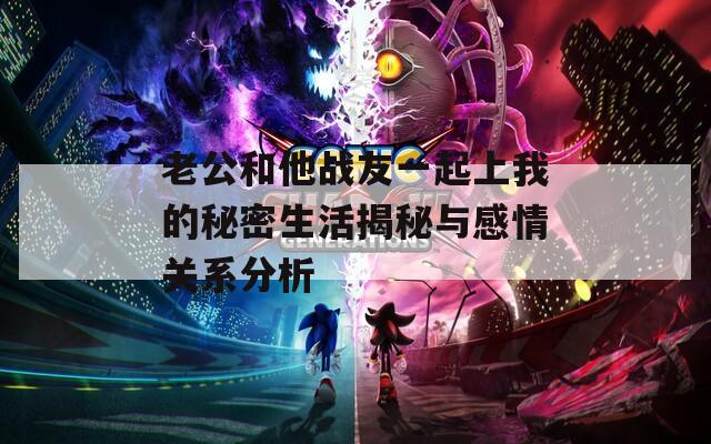 老公和他战友一起上我的秘密生活揭秘与感情关系分析