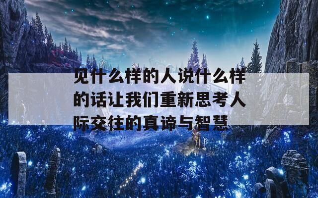 见什么样的人说什么样的话让我们重新思考人际交往的真谛与智慧