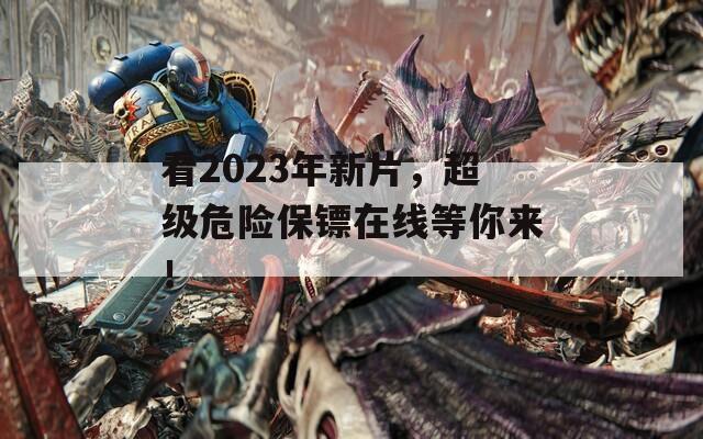 看2023年新片，超级危险保镖在线等你来！