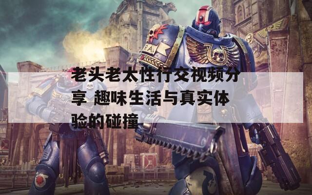老头老太性行交视频分享 趣味生活与真实体验的碰撞