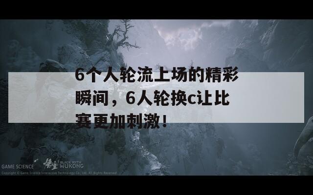 6个人轮流上场的精彩瞬间，6人轮换c让比赛更加刺激！