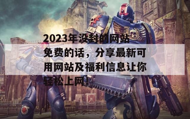 2023年没封的网站免费的话，分享最新可用网站及福利信息让你轻松上网！