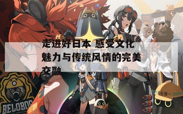 走进好日本 感受文化魅力与传统风情的完美交融