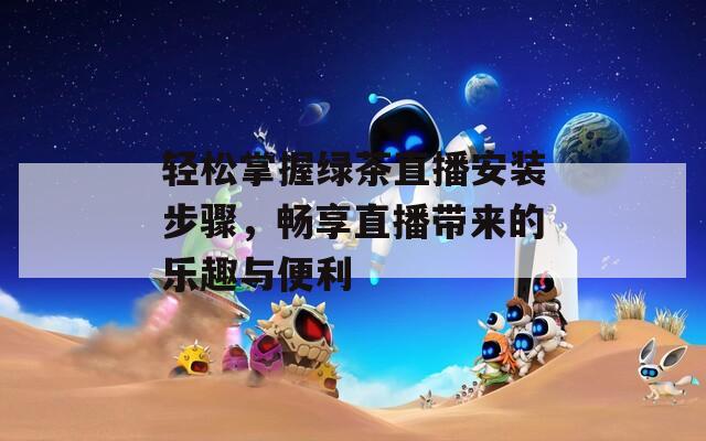 轻松掌握绿茶直播安装步骤，畅享直播带来的乐趣与便利