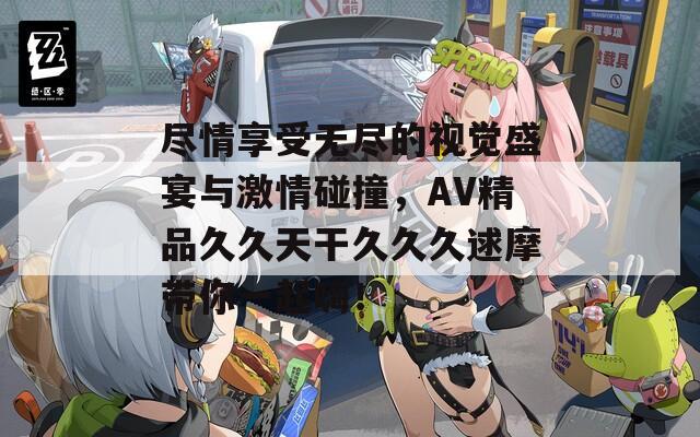 尽情享受无尽的视觉盛宴与激情碰撞，AV精品久久天干久久久逑摩带你一起嗨！